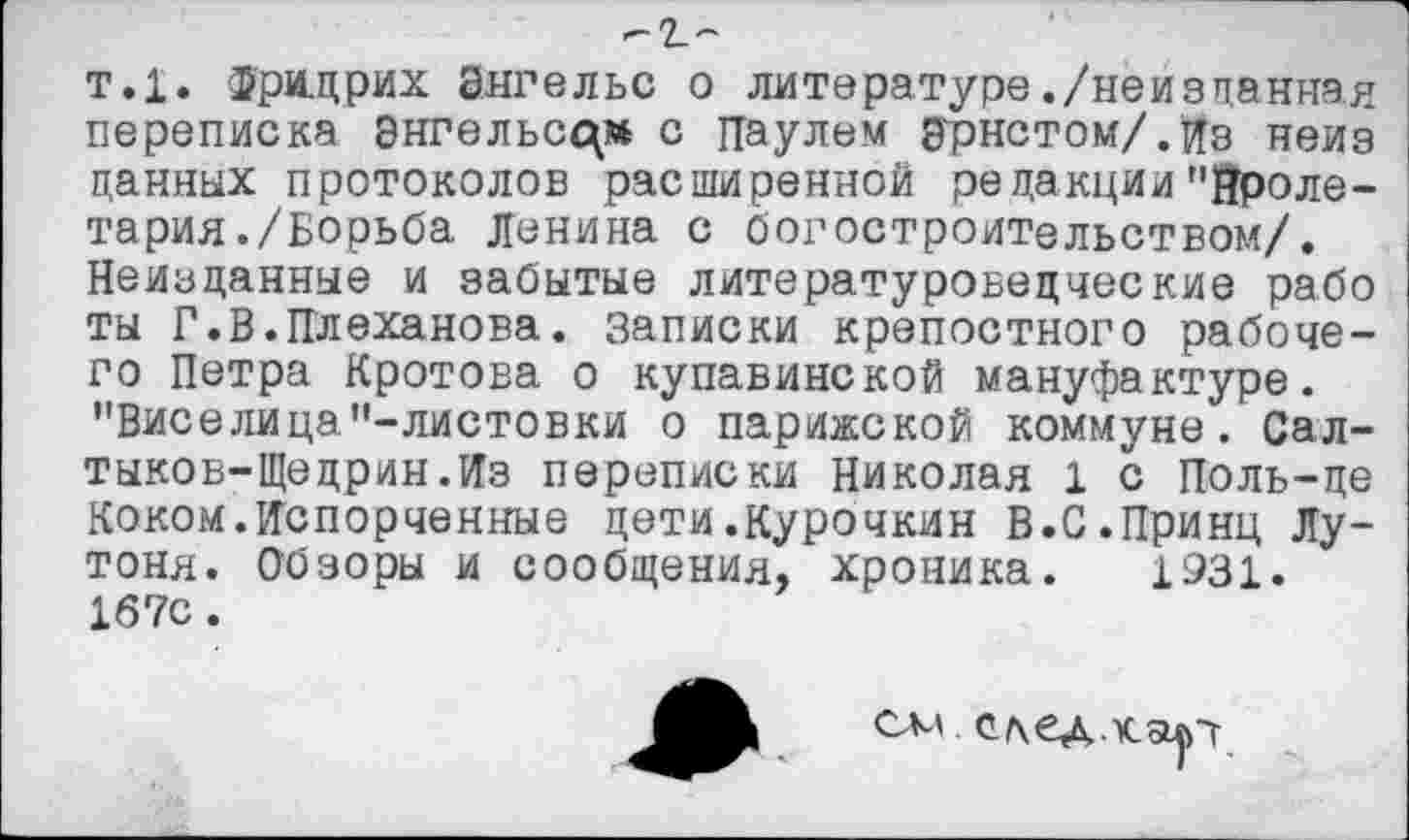 ﻿-г-
т.1. Фридрих Энгельс о литературе./неизданная переписка Энгельсам с Паулем Эрнстом/.Из неиз цанных протоколов расширенной редакции"Пролетария./Борьба Ленина с богостроительством/. Неизданные и забытые литературоведческие рабо ты Г.В.Плеханова, записки крепостного рабочего Петра Кротова о купавинской мануфактуре. "Виселица"-листовки о парижской коммуне. Салтыков-Щедрин.Из переписки Николая 1 с Поль-це Коком.Испорченные дети.Курочкин В.С.Принц Лу-тоня. Обзоры и сообщения, хроника. 1931. 167с.
см. ед.кар